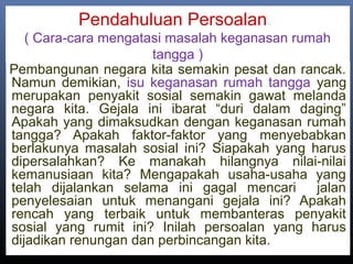 Pendahuluan Persoalan.
( Cara-cara mengatasi masalah keganasan rumah
tangga )
Pembangunan negara kita semakin pesat dan rancak.
Namun demikian, isu keganasan rumah tangga yang
merupakan penyakit sosial semakin gawat melanda
negara kita. Gejala ini ibarat “duri dalam daging”
Apakah yang dimaksudkan dengan keganasan rumah
tangga? Apakah faktor-faktor yang menyebabkan
berlakunya masalah sosial ini? Siapakah yang harus
dipersalahkan? Ke manakah hilangnya nilai-nilai
kemanusiaan kita? Mengapakah usaha-usaha yang
telah dijalankan selama ini gagal mencari jalan
penyelesaian untuk menangani gejala ini? Apakah
rencah yang terbaik untuk membanteras penyakit
sosial yang rumit ini? Inilah persoalan yang harus
dijadikan renungan dan perbincangan kita..
 