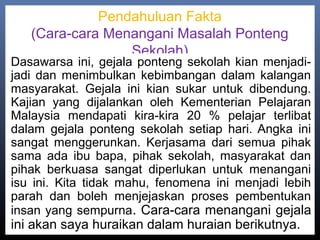 Pendahuluan Fakta
(Cara-cara Menangani Masalah Ponteng
Sekolah)
Dasawarsa ini, gejala ponteng sekolah kian menjadi-
jadi dan menimbulkan kebimbangan dalam kalangan
masyarakat. Gejala ini kian sukar untuk dibendung.
Kajian yang dijalankan oleh Kementerian Pelajaran
Malaysia mendapati kira-kira 20 % pelajar terlibat
dalam gejala ponteng sekolah setiap hari. Angka ini
sangat menggerunkan. Kerjasama dari semua pihak
sama ada ibu bapa, pihak sekolah, masyarakat dan
pihak berkuasa sangat diperlukan untuk menangani
isu ini. Kita tidak mahu, fenomena ini menjadi lebih
parah dan boleh menjejaskan proses pembentukan
insan yang sempurna. Cara-cara menangani gejala
ini akan saya huraikan dalam huraian berikutnya.
 