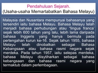 Pendahuluan Sejarah.
(Usaha-usaha Memartabatkan Bahasa Melayu)
Malaysia dan Nusantara mempunyai bahasanya yang
tersendiri iaitu bahasa Melayu. Bahasa Melayu telah
menjadi bahasa perhubungan atau “lingua franca’
sejak lebih 600 tahun yang lalu, lebih lama daripada
bahasa Inggeris yang hanya bermula pada
pertengahan kurun ke-16. Sejak tahun 1955, bahasa
Melayu telah dinobatkan sebagai Bahasa
Kebangsaan atau bahasa rasmi negara sejak
merdeka. Pada tahun 1957, iaitu selepas merdeka,
bahasa Melayu diisytiharkan sebagai bahasa
kebangsaan dan bahasa rasmi negara yang
termaktub dalam perlembagaan.
 