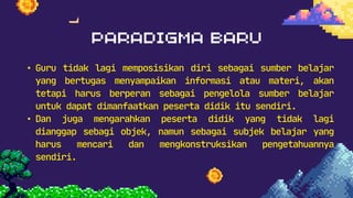 • Guru tidak lagi memposisikan diri sebagai sumber belajar
yang bertugas menyampaikan informasi atau materi, akan
tetapi harus berperan sebagai pengelola sumber belajar
untuk dapat dimanfaatkan peserta didik itu sendiri.
• Dan juga mengarahkan peserta didik yang tidak lagi
dianggap sebagi objek, namun sebagai subjek belajar yang
harus mencari dan mengkonstruksikan pengetahuannya
sendiri.
 