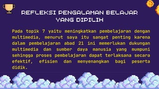Pada topik 7 yaitu meningkatkan pembelajaran dengan
multimedia, menurut saya itu sangat penting karena
dalam pembelajaran abad 21 ini memerlukan dukungan
multimedia dan sumber daya manusia yang mumpuni
sehingga proses pembelajaran dapat terlaksana secara
efektif, efisien dan menyenangkan bagi peserta
didik.
 