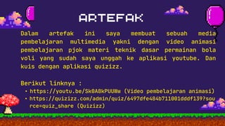 You will guess an object based on
the characteristics that will be told
in the question
You will guess a word from an object.
You will be given an incomplete word
as a clue.
Dalam artefak ini saya membuat sebuah media
pembelajaran multimedia yakni dengan video animasi
pembelajaran pjok materi teknik dasar permainan bola
voli yang sudah saya unggah ke aplikasi youtube. Dan
kuis dengan aplikasi quizizz.
Berikut linknya :
• https://youtu.be/Sk0A8kPUUWw (Video pembelajaran animasi)
• https://quizizz.com/admin/quiz/6497dfe484b711001dddf139?sou
rce=quiz_share (Quizizz)
 