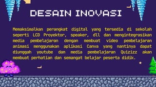 Memaksimalkan perangkat digital yang tersedia di sekolah
seperti LCD Proyektor, speaker, dll dan mengintegrasikan
media pembelajaran dengan membuat video pembelajaran
animasi menggunakan aplikasi Canva yang nantinya dapat
diunggah youtube dan media pembelajaran Quizizz akan
membuat perhatian dan semangat belajar peserta didik.
 