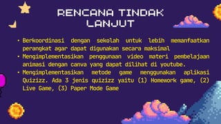 • Berkoordinasi dengan sekolah untuk lebih memanfaatkan
perangkat agar dapat digunakan secara maksimal
• Mengimplementasikan penggunaan video materi pembelajaan
animasi dengan canva yang dapat dilihat di youtube.
• Mengimplementasikan metode game menggunakan aplikasi
Quizizz. Ada 3 jenis quizizz yaitu (1) Homework game, (2)
Live Game, (3) Paper Mode Game
 