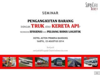 1 
SEMINAR 
PENGANGKUTAN BARANG 
DENGAN TRUK ATAU KERETA API? 
MEMBIDIK EFISIENSI DAN PELUANG BISNIS LOGISTIK 
HOTEL ASTON PRIMERA BANDUNG 
SABTU, 23 AGUSTUS 2014 
Setijadi 
setijadi@SupplyChainIndonesia.com 
 