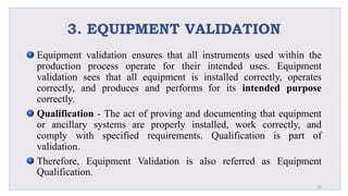 3. EQUIPMENT VALIDATION
Equipment validation ensures that all instruments used within the
production process operate for their intended uses. Equipment
validation sees that all equipment is installed correctly, operates
correctly, and produces and performs for its intended purpose
correctly.
Qualification - The act of proving and documenting that equipment
or ancillary systems are properly installed, work correctly, and
comply with specified requirements. Qualification is part of
validation.
Therefore, Equipment Validation is also referred as Equipment
Qualification.
16
 