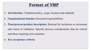 Format of VMP
1. Introduction: Validation policy, scope, location and schedule.
2. Organizational structure:Personnel responsibilities.
3. Plant/process/product description: Rational for inclusions or exclusions
and extent of validation. Specific process considerations that are critical
and those requiring extra attention.
4. Key acceptance criteria.
24
 