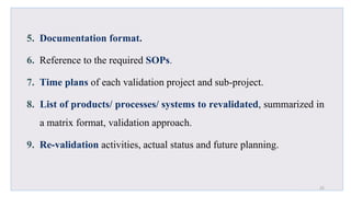 5. Documentation format.
6. Reference to the required SOPs.
7. Time plans of each validation project and sub-project.
8. List of products/ processes/ systems to revalidated, summarized in
a matrix format, validation approach.
9. Re-validation activities, actual status and future planning.
25
 