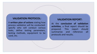 VALIDATION PROTOCOL:
A written plan of actions stating how
process validation will be conducted-
specify who will conduct various
tasks, define testing parameters,
testing methods, equipment to be
used, etc.
VALIDATION REPORT:
At the conclusion of validation
activities, a final report should be
prepared. This report should
summarize and reference all
protocols and results.
26
 