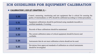 ICH GUIDELINES FOR EQUIPMENT CALIBRATION
5.30
5.31
5.32
5.33
5.34
5.35
27
Control, measuring, monitoring and test equipment that is critical for assuring the
quality of intermediates or APIs should be calibrated according to written procedures
Equipment calibrations should be performed using standards traceable to
certified standards, if existing.
Records of these calibrations should be maintained
The current calibration status of critical equipment should be known and
verifiable.
Instruments that do not meet calibration criteria should not be used.
Deviations from approved standards of calibration on critical instruments
should be investigated
CALIBRATION ( ICH Q7 CHAPTER 5 ) :
 