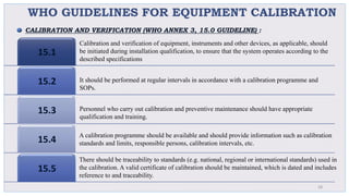 WHO GUIDELINES FOR EQUIPMENT CALIBRATION
15.1
15.2
15.3
15.4
15.5
28
Calibration and verification of equipment, instruments and other devices, as applicable, should
be initiated during installation qualification, to ensure that the system operates according to the
described specifications
It should be performed at regular intervals in accordance with a calibration programme and
SOPs.
Personnel who carry out calibration and preventive maintenance should have appropriate
qualification and training.
A calibration programme should be available and should provide information such as calibration
standards and limits, responsible persons, calibration intervals, etc.
There should be traceability to standards (e.g. national, regional or international standards) used in
the calibration. A valid certificate of calibration should be maintained, which is dated and includes
reference to and traceability.
CALIBRATION AND VERIFICATION (WHO ANNEX 3, 15.0 GUIDELINE) :
 