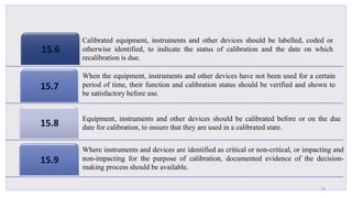 15.6
15.7
15.8
15.9
29
Calibrated equipment, instruments and other devices should be labelled, coded or
otherwise identified, to indicate the status of calibration and the date on which
recalibration is due.
When the equipment, instruments and other devices have not been used for a certain
period of time, their function and calibration status should be verified and shown to
be satisfactory before use.
Equipment, instruments and other devices should be calibrated before or on the due
date for calibration, to ensure that they are used in a calibrated state.
Where instruments and devices are identified as critical or non-critical, or impacting and
non-impacting for the purpose of calibration, documented evidence of the decision-
making process should be available.
 