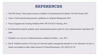 REFERENCES
1. The FDA Group. A basic guide to process validation in the pharmaceutical industry. The FDA Group; 2022.
2. Annex 3 Good manufacturing practices: guidelines on validation Background, 2014.
3. Process Equipment & Cleaning Validation PDA -PIC/S ICH Q7 Training, 2015.
4. Ich harmonised tripartite guideline good manufacturing practice guide for active pharmaceutical ingredients Q7,
2000.
5. Chandan S. An overview of industrial process validation of tablets – core, 2013.
6. Das B. Validation protocol: First step of a lean-total quality management principle in a new laboratory set-up in a
tertiary care hospital in India. Indian Journal of Clinical Biochemistry. 2011;26(3):235–43.
30
 