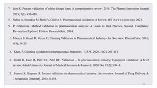 7. Jain K. Process validation of tablet dosage form: A comprehensive review- 2018. The Pharma Innovation Journal
2018; 7(3): 433-438.
8. Sabne A, Sontakke M, Rathi V, Gholve S. Pharmaceutical validation: A Review. JETIR (www.jetir.org); 2023.
9. P. Nethercote. Method validation in pharmaceutical analysis: A Guide to Best Practice, Second, Completely
Revised and Updated Edition. ResearchGate, 2014.
10. Maurya S, Goyal D, Verma C; Cleaning Validation in Pharmaceutical Industry- An Overview; PharmaTutor; 2016;
4(9); 14-20
11. Khan, F. Cleaning validation in pharmaceutical industries – IJRPC 2020, 10(2), 205-214
12. Jindal D, Kaur H, Patil RK, Patil HC. Validation – In pharmaceutical industry: Equipment validation: A brief
review. Adesh University Journal of Medical Sciences & Research. 2020 Dec 19;2(2):94–8.
13. Sumeet S, Gurpreet S. Process validation in pharmaceutical industry: An overview. Journal of Drug Delivery &
Therapeutics [Internet]. 2013(3):184.
31
 