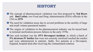 HISTORY
The concept of pharmaceutical validation was first proposed by Ted Byers
and Bud Loftus, two Food and Drug Administration (FDA) officials in the
USA in 1979.
The need for validation arose due to several problems in the sterility of large
and small volume parenteral market.
The origins of validation in the pharmaceutical industry can be traced back
to terminal sterilization process failures in the early 1970s.
One such incident was the 1971 Devonport incident, in which a batch of
5% dextrose IV bottles that were not correctly sterilized reached the market
and were administered to patients. Sadly, five patients at a Devonport,
England, hospital died after receiving the contaminated solution.
6
 