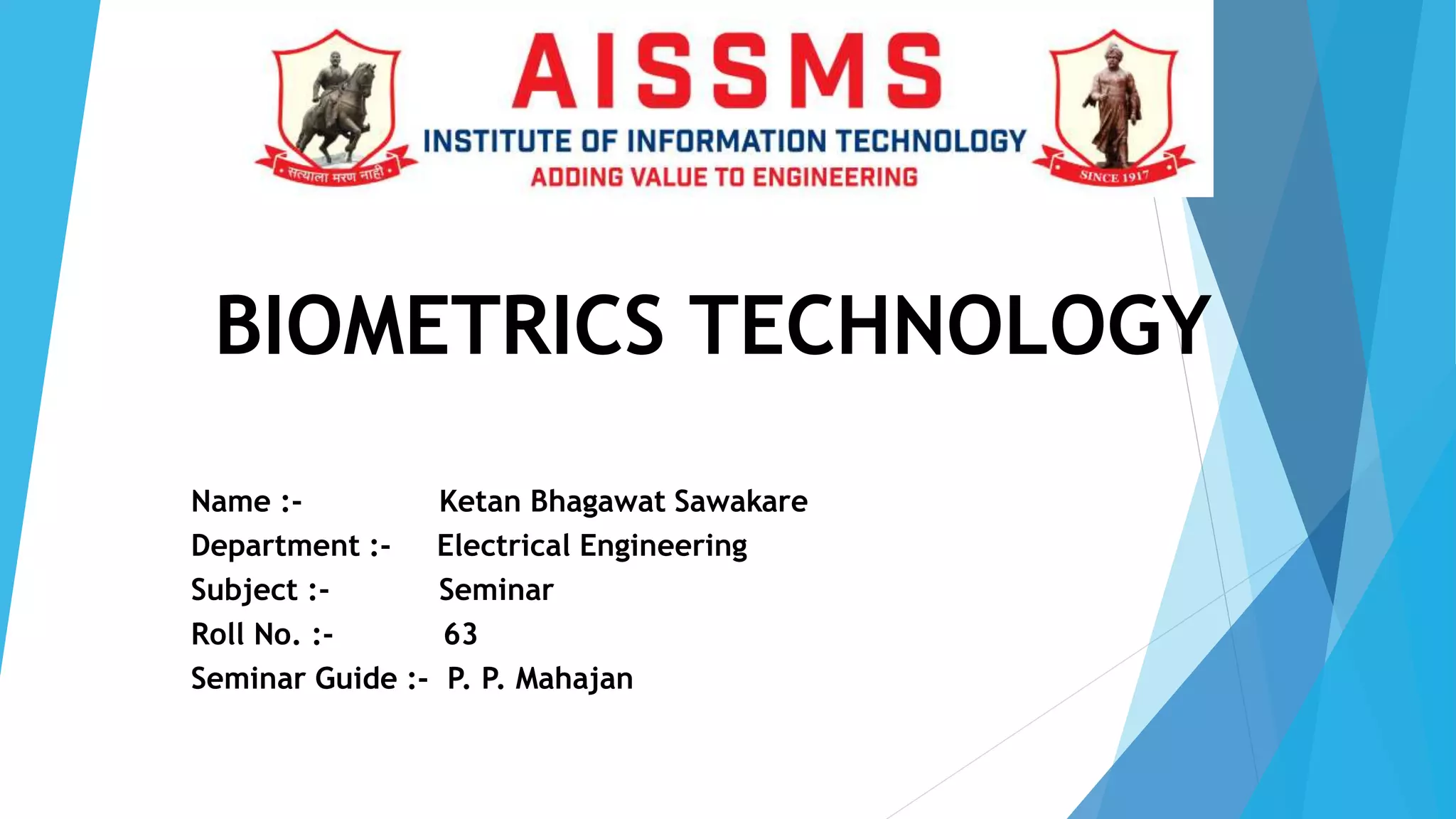 BIOMETRICS TECHNOLOGY
Name :- Ketan Bhagawat Sawakare
Department :- Electrical Engineering
Subject :- Seminar
Roll No. :- 63
Seminar Guide :- P. P. Mahajan
 