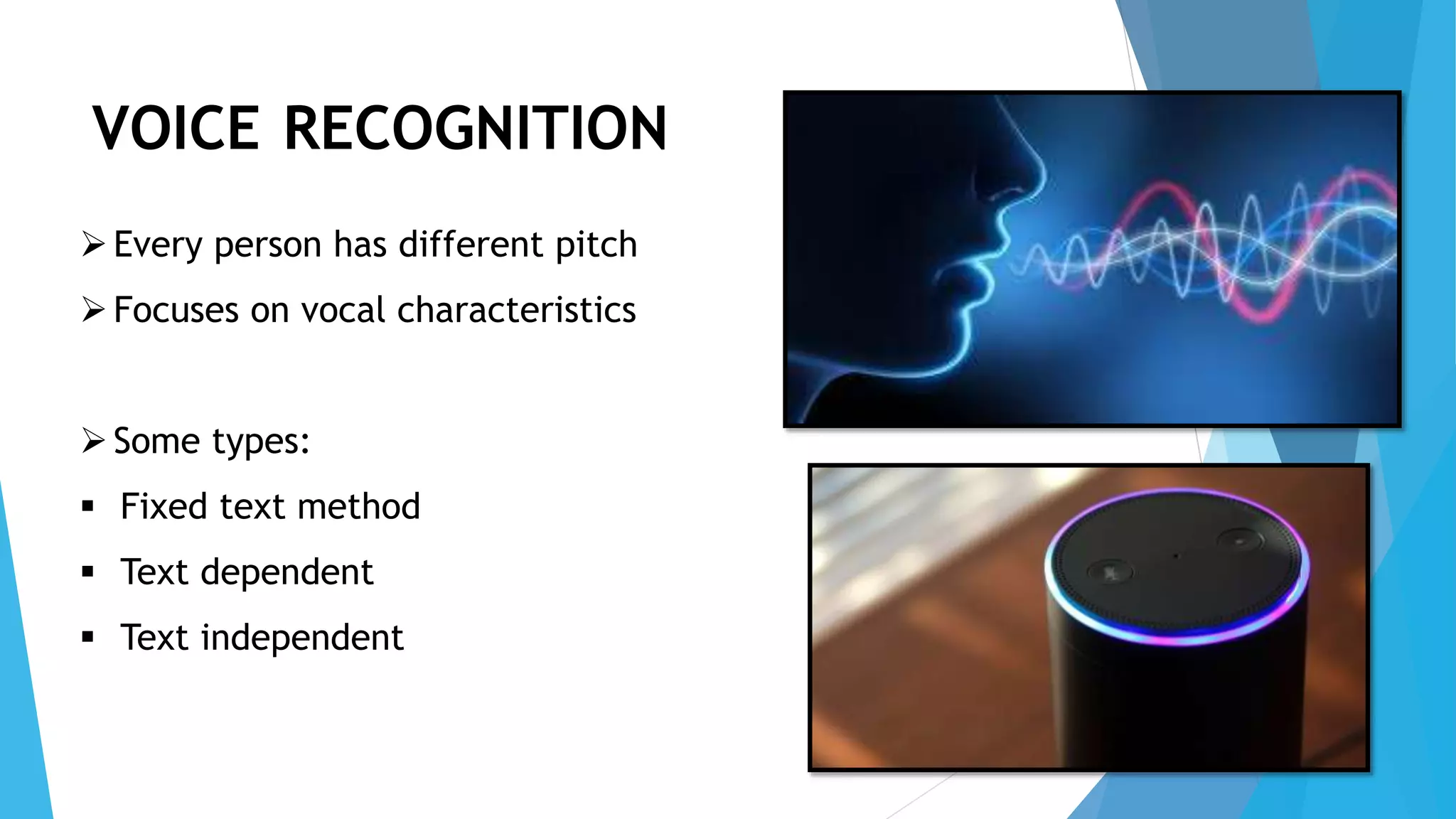 VOICE RECOGNITION
Every person has different pitch
Focuses on vocal characteristics
Some types:
 Fixed text method
 Text dependent
 Text independent
 