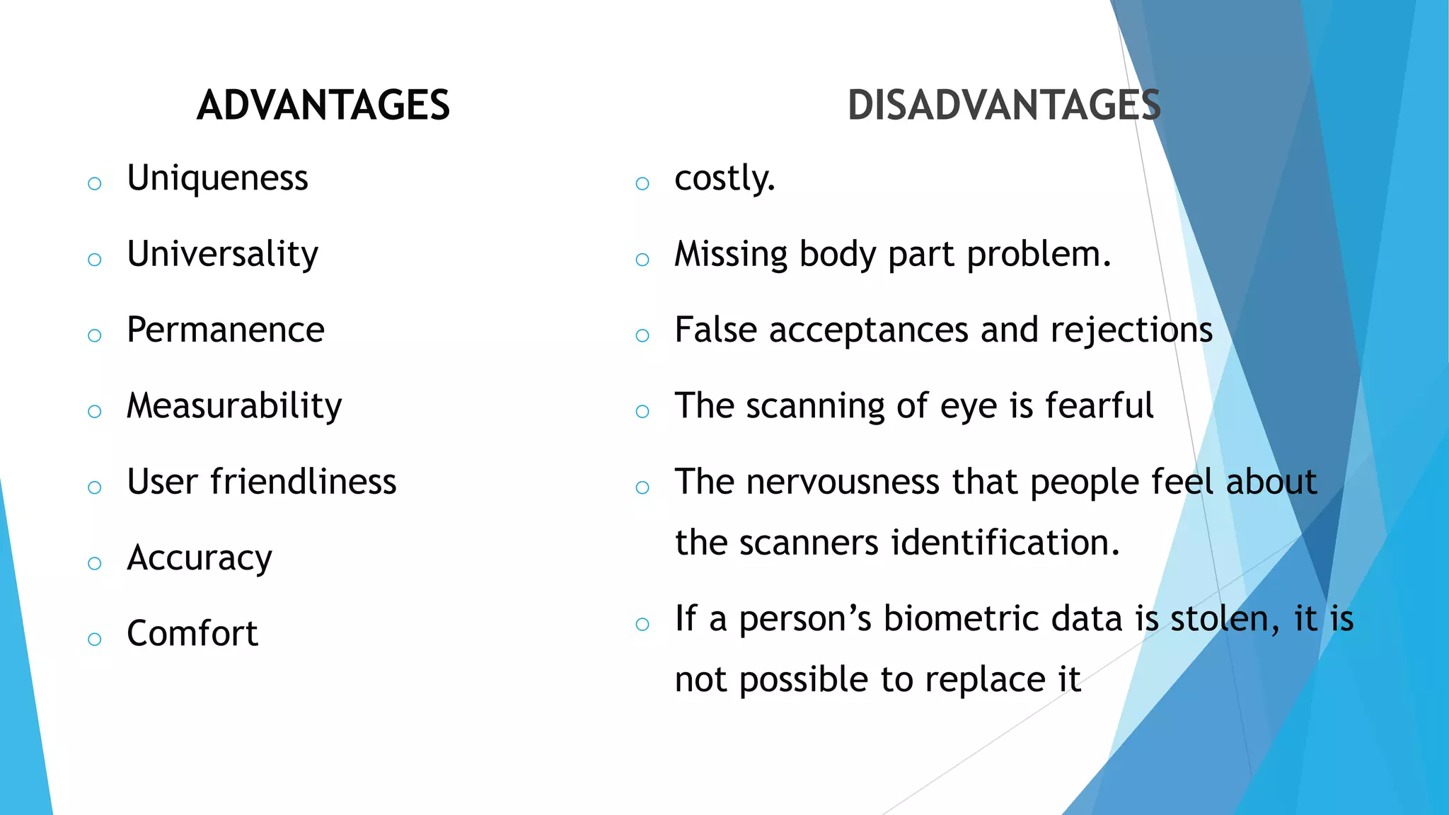 ADVANTAGES
o Uniqueness
o Universality
o Permanence
o Measurability
o User friendliness
o Accuracy
o Comfort
DISADVANTAGES
o costly.
o Missing body part problem.
o False acceptances and rejections
o The scanning of eye is fearful
o The nervousness that people feel about
the scanners identification.
o If a person’s biometric data is stolen, it is
not possible to replace it
 