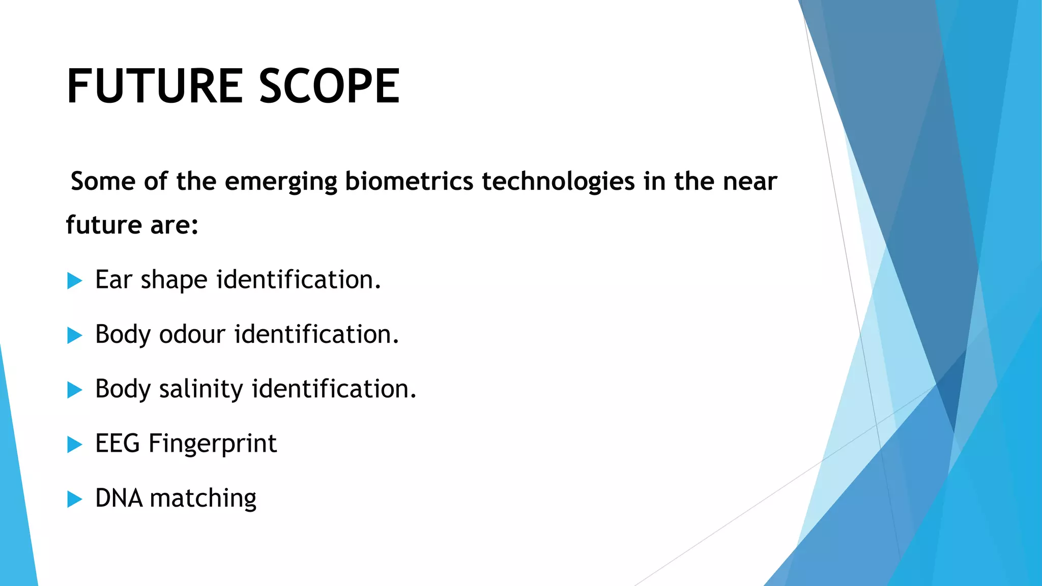 FUTURE SCOPE
Some of the emerging biometrics technologies in the near
future are:
 Ear shape identification.
 Body odour identification.
 Body salinity identification.
 EEG Fingerprint
 DNA matching
 