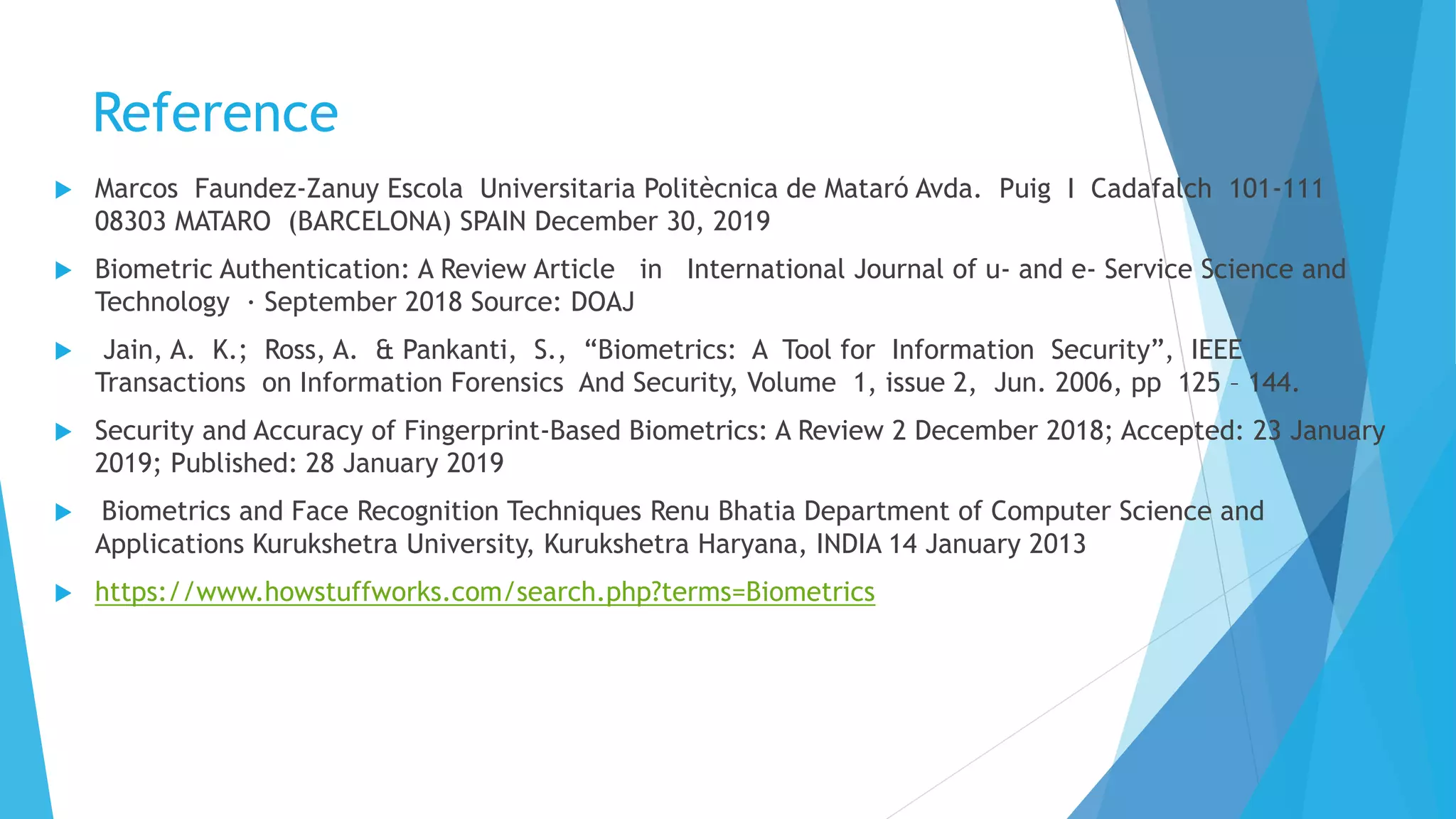 Reference
 Marcos Faundez-Zanuy Escola Universitaria Politècnica de Mataró Avda. Puig I Cadafalch 101-111
08303 MATARO (BARCELONA) SPAIN December 30, 2019
 Biometric Authentication: A Review Article in International Journal of u- and e- Service Science and
Technology · September 2018 Source: DOAJ
 Jain, A. K.; Ross, A. & Pankanti, S., “Biometrics: A Tool for Information Security”, IEEE
Transactions on Information Forensics And Security, Volume 1, issue 2, Jun. 2006, pp 125 – 144.
 Security and Accuracy of Fingerprint-Based Biometrics: A Review 2 December 2018; Accepted: 23 January
2019; Published: 28 January 2019
 Biometrics and Face Recognition Techniques Renu Bhatia Department of Computer Science and
Applications Kurukshetra University, Kurukshetra Haryana, INDIA 14 January 2013
 https://www.howstuffworks.com/search.php?terms=Biometrics
 