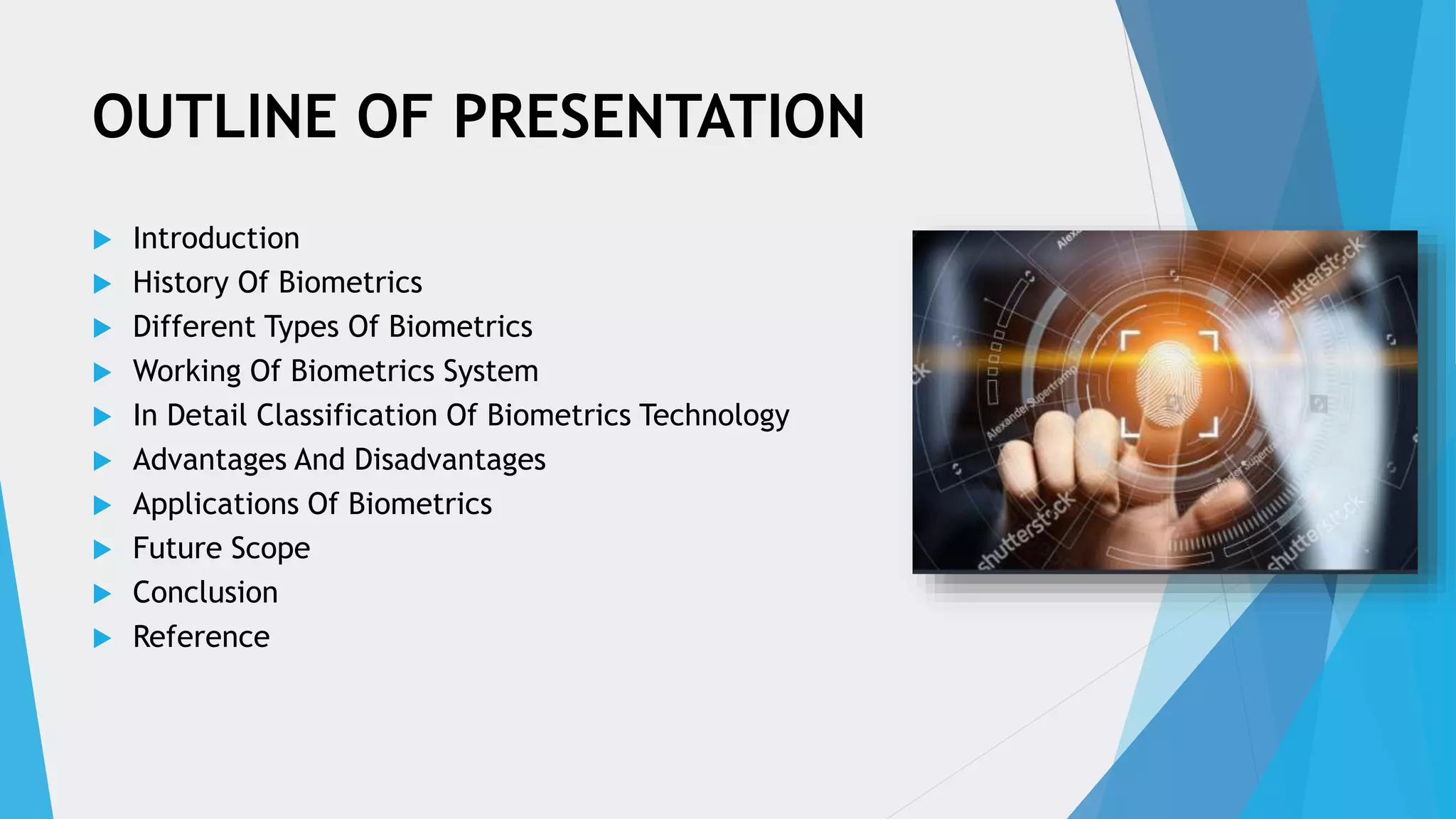 OUTLINE OF PRESENTATION
 Introduction
 History Of Biometrics
 Different Types Of Biometrics
 Working Of Biometrics System
 In Detail Classification Of Biometrics Technology
 Advantages And Disadvantages
 Applications Of Biometrics
 Future Scope
 Conclusion
 Reference
 