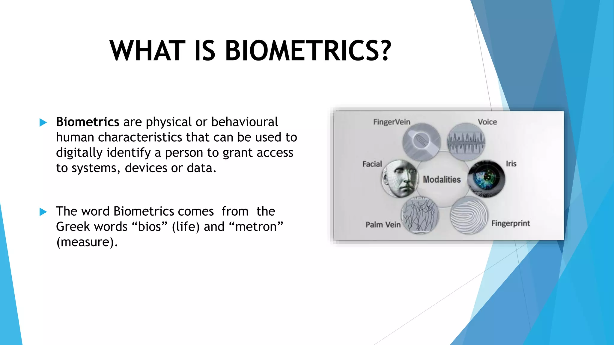 WHAT IS BIOMETRICS?
 Biometrics are physical or behavioural
human characteristics that can be used to
digitally identify a person to grant access
to systems, devices or data.
 The word Biometrics comes from the
Greek words “bios” (life) and “metron”
(measure).
 