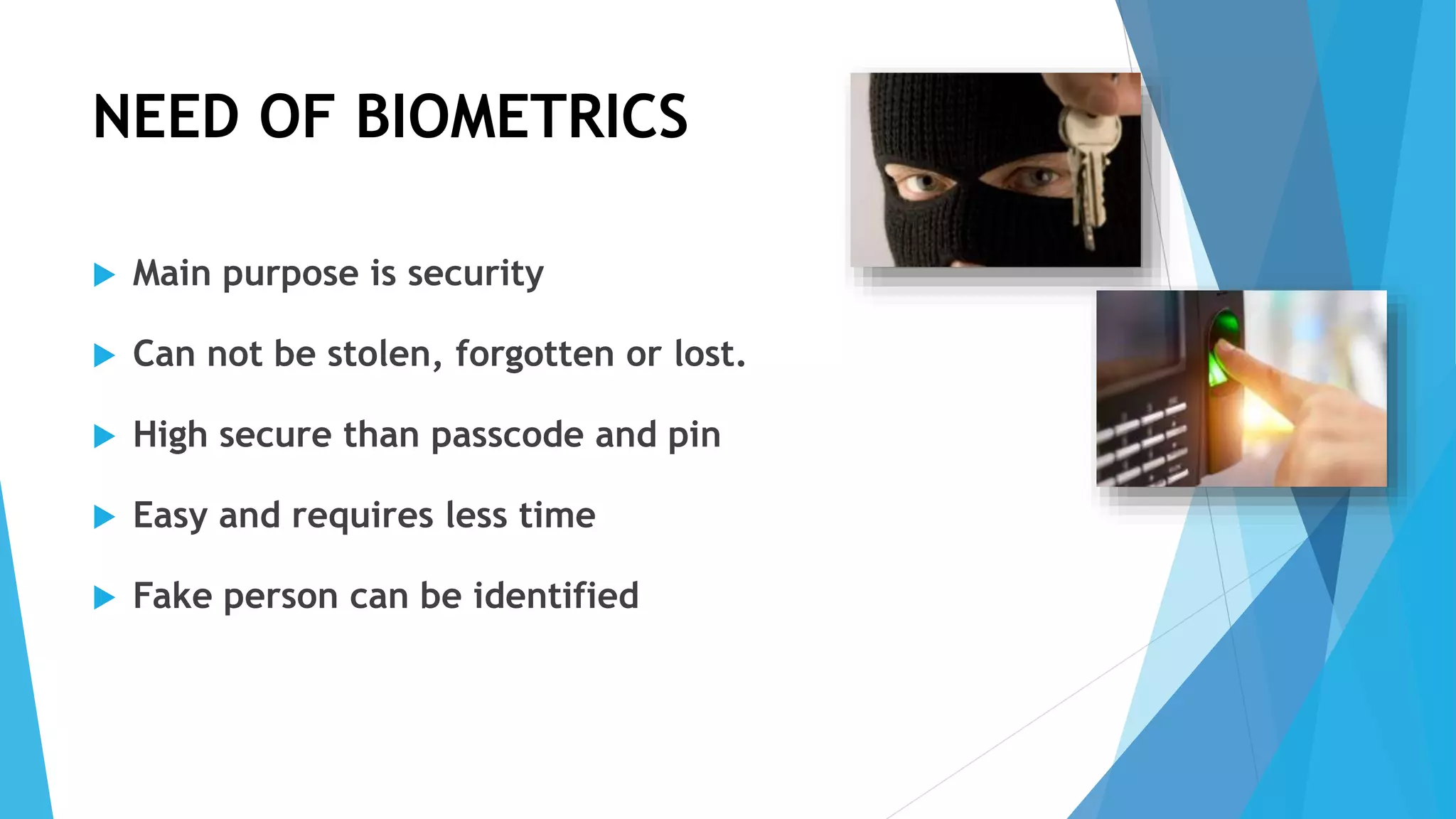 NEED OF BIOMETRICS
 Main purpose is security
 Can not be stolen, forgotten or lost.
 High secure than passcode and pin
 Easy and requires less time
 Fake person can be identified
 