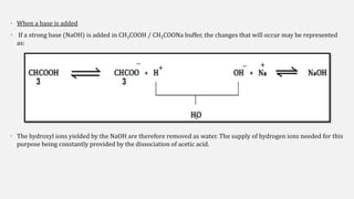 • When a base is added
• If a strong base (NaOH) is added in CH3COOH / CH3COONa buffer, the changes that will occur may be represented
as:
• The hydroxyl ions yielded by the NaOH are therefore removed as water. The supply of hydrogen ions needed for this
purpose being constantly provided by the dissociation of acetic acid.
2
 