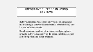 IMPORTANT BUFFERS IN LIVING
SYSTEMS
• Buffering is important in living systems as a means of
maintaining a fairly constant internal environment, also
known as homeostasis.
• Small molecules such as bicarbonate and phosphate
provide buffering capacity as do other substances, such
as hemoglobin and other proteins.
 