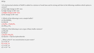 MCQs
1.If a decinormal solution of NaOH is added in a mixture of weak base and its strong salt then in the following condition which option is
correct?
a) Very high change in OH– ions
b) High change in OH– ions
c) Slight change in OH– ions
d) No change in OH– ions
2. Which of the following is not a simple buffer?
a) CH3COONH4
b) NH4CN
c) H3PO4 + NaH2PO4
d) (NH4)2 CO3
3.Which of the following is not a type of Basic buffer mixture?
a) NH4OH
b) NH4Cl
c) H2CO3+Na2CO3
d) Glycine + Glycine hydrochloride
4. What is the H+ ion concentration in pure water?
a) 1×107 m
b) 1×10-7 m
c) 1×1014 m
d) 1×10-14 m
 