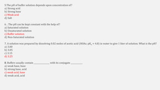 5.The pH of buffer solution depends upon concentration of?
a) Strong acid
b) Strong base
c) Weak acid
d) Salt
6. . The pH can be kept constant with the help of?
a) Saturated solution
b) Unsaturated solution
c) Buffer solution
d) Non-Saturated solution
7. A solution was prepared by dissolving 0.02 moles of acetic acid (HOAc; pKa = 4.8) in water to give 1 liter of solution. What is the pH?
a) 3.00
b) 3.05
c) 3.15
d) 3.25
8. Buffers usually contain ________________ with its conjugate ____________
a) weak base, base
b) strong base, acid
c) weak acid, base
d) weak acid, acid
 