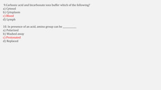 9.Carbonic acid and bicarbonate ions buffer which of the following?
a) Cytosol
b) Cytoplasm
c) Blood
d) Lymph
10. In presence of an acid, amino group can be ____________
a) Polarized
b) Washed away
c) Protonated
d) Replaced
 