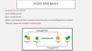 ACIDS AND BASES
• Bronsted-Lowry concept
• Acid- donate proton
• Base- accept proton
• When a proton donor loses a proton it becomes the corresponding proton acceptor.
• This pair makes up conjugate acid-base pair.
 