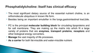  The most significant dietary source of the essential nutrient choline, is an
orthomolecule ubiquitous in known life form.
 Besides being an important emulsifier in the lungs,gastrointestinal tract,bile.
 PC is the principal molecular building block for circulating lipoproteins and
for cell membrane. They are making up the matrix into which fit a large
variety of proteins that are enzymes, transport proteins, receptors and
other biological energy converters.
 Manage the vast majority of life processes.
 As a carrier for both fat-miscible and water-miscible nutrient.
Department of pharmacognosy/LMCP/Mrugesh
Patel 10
 