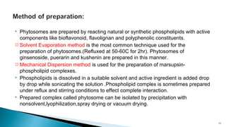  Phytosomes are prepared by reacting natural or synthetic phospholipids with active
components like bioflavonoid, flavolignan and polyphenolic constituents.
 Solvent Evaporation method is the most common technique used for the
preparation of phytosomes.(Refluxed at 50-60C for 2hr). Phytosomes of
ginsenoside, puerarin and kushenin are prepared in this manner.
 Mechanical Dispersion method is used for the preparation of marsupsin-
phospholipid complexes.
 Phospholipids is dissolved in a suitable solvent and active ingredient is added drop
by drop while sonicating the solution .Phospholipid complex is sometimes prepared
under reflux and stirring conditions to effect complete interaction.
 Prepared complex called phytosome can be isolated by precipitation with
nonsolvent,lyophilization,spray drying or vacuum drying.
11
 