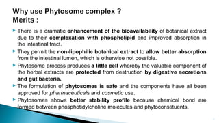  There is a dramatic enhancement of the bioavailability of botanical extract
due to their complexation with phospholipid and improved absorption in
the intestinal tract.
 They permit the non-lipophilic botanical extract to allow better absorption
from the intestinal lumen, which is otherwise not possible.
 Phytosome process produces a little cell whereby the valuable component of
the herbal extracts are protected from destruction by digestive secretions
and gut bacteria.
 The formulation of phytosomes is safe and the components have all been
approved for pharmaceuticals and cosmetic use.
 Phytosomes shows better stability profile because chemical bond are
formed between phosphotidylcholine molecules and phytoconstituents.
Department of pharmacognosy/LMCP/Mrugesh
Patel 7
 