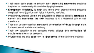  They have been used to deliver liver protecting flavonoids because
they can be made easily bioavailable by phytosomes.
 Entrapment efficiency is high and more over predetermined because
drug itself in conjugation with lipids is forming vesicles.
 Phosphotidylcholine used in the phytosomes process besides acting as a
carrier also nourishes the skin because it is a essential part of cell
membrane.
 They can be also used for enhanced permeation of drug through skin
for transdermal and dermal delivery.
 Their low solubility in the aqueous media allows the formation of
stable emulsions or creams.
 Phytosomes are also superior to liposomes in the skin care products.
Department of pharmacognosy/LMCP/Mrugesh
Patel 8
 