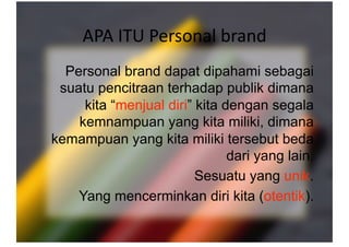 APA ITU Personal brand 
 Personal brand dapat dipahami sebagai
suatu pencitraan terhadap publik dimana
kita “menjual diri” kita dengan segala
kemnampuan yang kita miliki, dimana
kemampuan yang kita miliki tersebut beda
dari yang lain.
Sesuatu yang unik.
Yang mencerminkan diri kita (otentik).
 