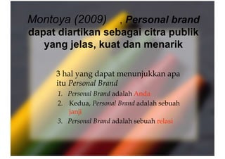 Montoya (2009) , Personal brand
dapat diartikan sebagai citra publik
yang jelas, kuat dan menarik
   
3 hal yang dapat menunjukkan apa
itu Personal Brand
1.  Personal Brand adalah Anda
2.  Kedua, Personal Brand adalah sebuah
janji
3.  Personal Brand adalah sebuah relasi
 