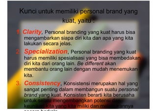 Kunci untuk memiliki personal brand yang
kuat, yaitu : 
1. Clarity, Personal branding yang kuat harus bisa
mengambarkan siapa diri kita dan apa yang kita
lakukan secara jelas.
2. Specialization, Personal branding yang kuat
harus memiliki spesialisasi yang bisa membedakan
diri kita dari orang lain. Be different akan
membantu orang lain dengan mudah menemukan
kita.
3. Consistency, Konsistensi merupakan hal yang
sangat penting dalam membangun suatu personal
brand yang kuat. Konsisten berarti kita berusaha
untuk selalu mengembangkan potensi dan
keunikan kita yang kita miliki dan melakukannya
 