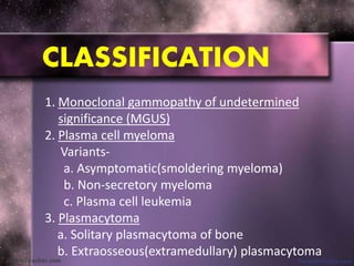 CLASSIFICATION
1. Monoclonal gammopathy of undetermined
significance (MGUS)
2. Plasma cell myeloma
Variants-
a. Asymptomatic(smoldering myeloma)
b. Non-secretory myeloma
c. Plasma cell leukemia
3. Plasmacytoma
a. Solitary plasmacytoma of bone
b. Extraosseous(extramedullary) plasmacytoma
 