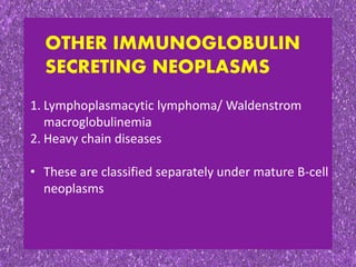 OTHER IMMUNOGLOBULIN
SECRETING NEOPLASMS
1. Lymphoplasmacytic lymphoma/ Waldenstrom
macroglobulinemia
2. Heavy chain diseases
• These are classified separately under mature B-cell
neoplasms
 