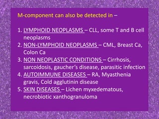 M-component can also be detected in –
1. LYMPHOID NEOPLASMS – CLL, some T and B cell
neoplasms
2. NON-LYMPHOID NEOPLASMS – CML, Breast Ca,
Colon Ca
3. NON NEOPLASTIC CONDITIONS – Cirrhosis,
sarcoidosis, gaucher’s disease, parasitic infection
4. AUTOIMMUNE DISEASES – RA, Myasthenia
gravis, Cold agglutinin disease
5. SKIN DISEASES – Lichen myxedematous,
necrobiotic xanthogranuloma
 