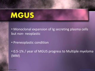 MGUS
• Monoclonal expansion of Ig secreting plasma cells
but non- neoplastic
• Preneoplastic condition
• 0.5-1% / year of MGUS progress to Multiple myeloma
(MM)
 