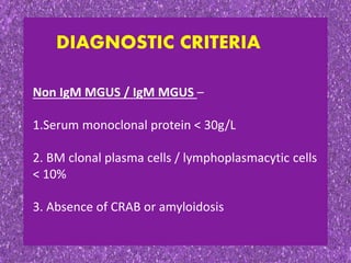 DIAGNOSTIC CRITERIA
Non IgM MGUS / IgM MGUS –
1.Serum monoclonal protein < 30g/L
2. BM clonal plasma cells / lymphoplasmacytic cells
< 10%
3. Absence of CRAB or amyloidosis
 