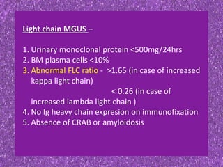 Light chain MGUS –
1. Urinary monoclonal protein <500mg/24hrs
2. BM plasma cells <10%
3. Abnormal FLC ratio - >1.65 (in case of increased
kappa light chain)
< 0.26 (in case of
increased lambda light chain )
4. No Ig heavy chain expresion on immunofixation
5. Absence of CRAB or amyloidosis
 