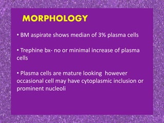 • BM aspirate shows median of 3% plasma cells
• Trephine bx- no or minimal increase of plasma
cells
• Plasma cells are mature looking however
occasional cell may have cytoplasmic inclusion or
prominent nucleoli
MORPHOLOGY
 