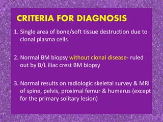 1. Single area of bone/soft tissue destruction due to
clonal plasma cells
2. Normal BM biopsy without clonal disease- ruled
out by B/L iliac crest BM biopsy
3. Normal results on radiologic skeletal survey & MRI
of spine, pelvis, proximal femur & humerus (except
for the primary solitary lesion)
CRITERIA FOR DIAGNOSIS
 