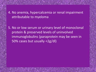 4. No anemia, hypercalcemia or renal impairment
attributable to myeloma
5. No or low serum or urinary level of monoclonal
protein & preserved levels of uninvolved
immunoglobulins (paraprotein may be seen in
50% cases but usually <2g/dl)
 