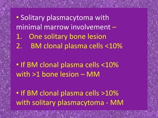 • Solitary plasmacytoma with
minimal marrow involvement –
1. One solitary bone lesion
2. BM clonal plasma cells <10%
• If BM clonal plasma cells <10%
with >1 bone lesion – MM
• If BM clonal plasma cells >10%
with solitary plasmacytoma - MM
 